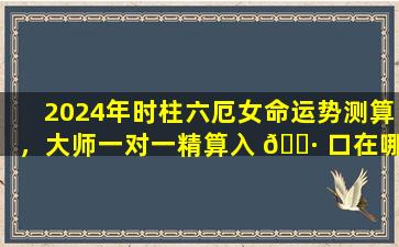 2024年时柱六厄女命运势测算，大师一对一精算入 🌷 口在哪